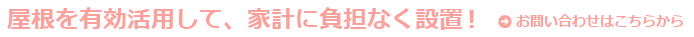 屋根を有効活用して、家計に負担なく設置できるんです！